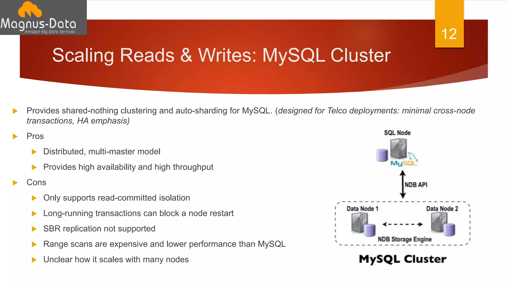 Scaling Reads & Writes: MySQL Cluster
 Provides shared-nothing clustering and auto-sharding for MySQL. (designed for Telco deployments: minimal cross-node
transactions, HA emphasis)
 Pros
 Distributed, multi-master model
 Provides high availability and high throughput
 Cons
 Only supports read-committed isolation
 Long-running transactions can block a node restart
 SBR replication not supported
 Range scans are expensive and lower performance than MySQL
 Unclear how it scales with many nodes
12
 