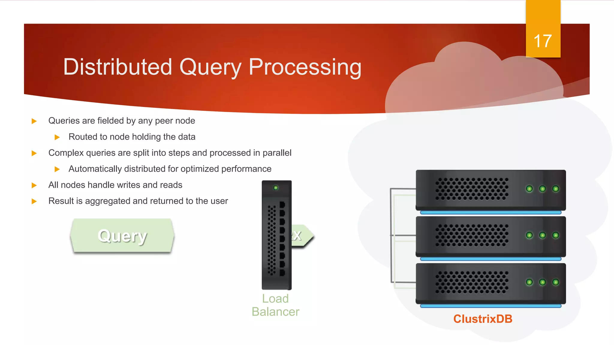 Query
Distributed Query Processing
17
ClustrixDB
Load
Balancer
TRXTRXTRX
 Queries are fielded by any peer node
 Routed to node holding the data
 Complex queries are split into steps and processed in parallel
 Automatically distributed for optimized performance
 All nodes handle writes and reads
 Result is aggregated and returned to the user
 