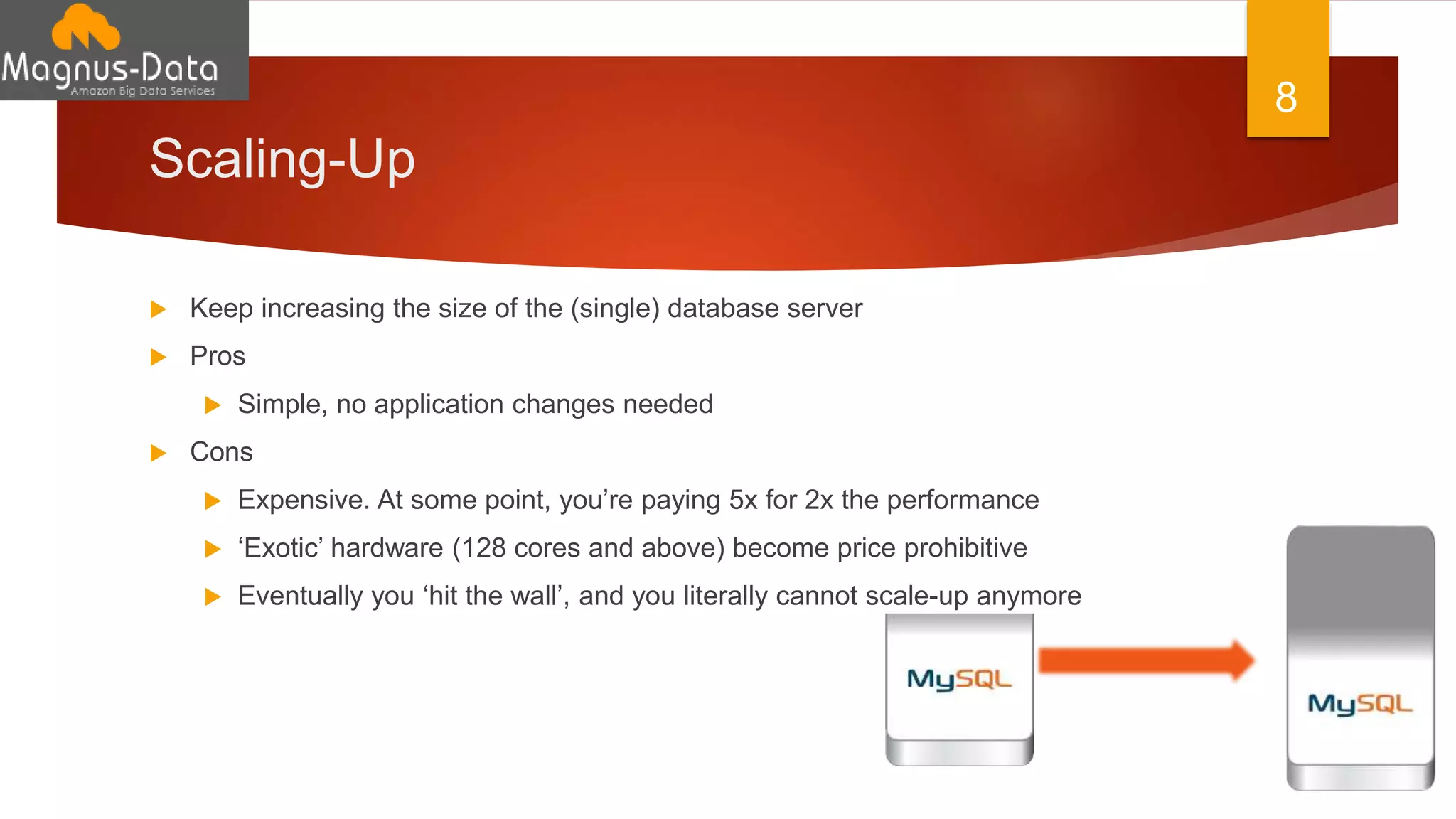 Scaling-Up
 Keep increasing the size of the (single) database server
 Pros
 Simple, no application changes needed
 Cons
 Expensive. At some point, you’re paying 5x for 2x the performance
 ‘Exotic’ hardware (128 cores and above) become price prohibitive
 Eventually you ‘hit the wall’, and you literally cannot scale-up anymore
8
 