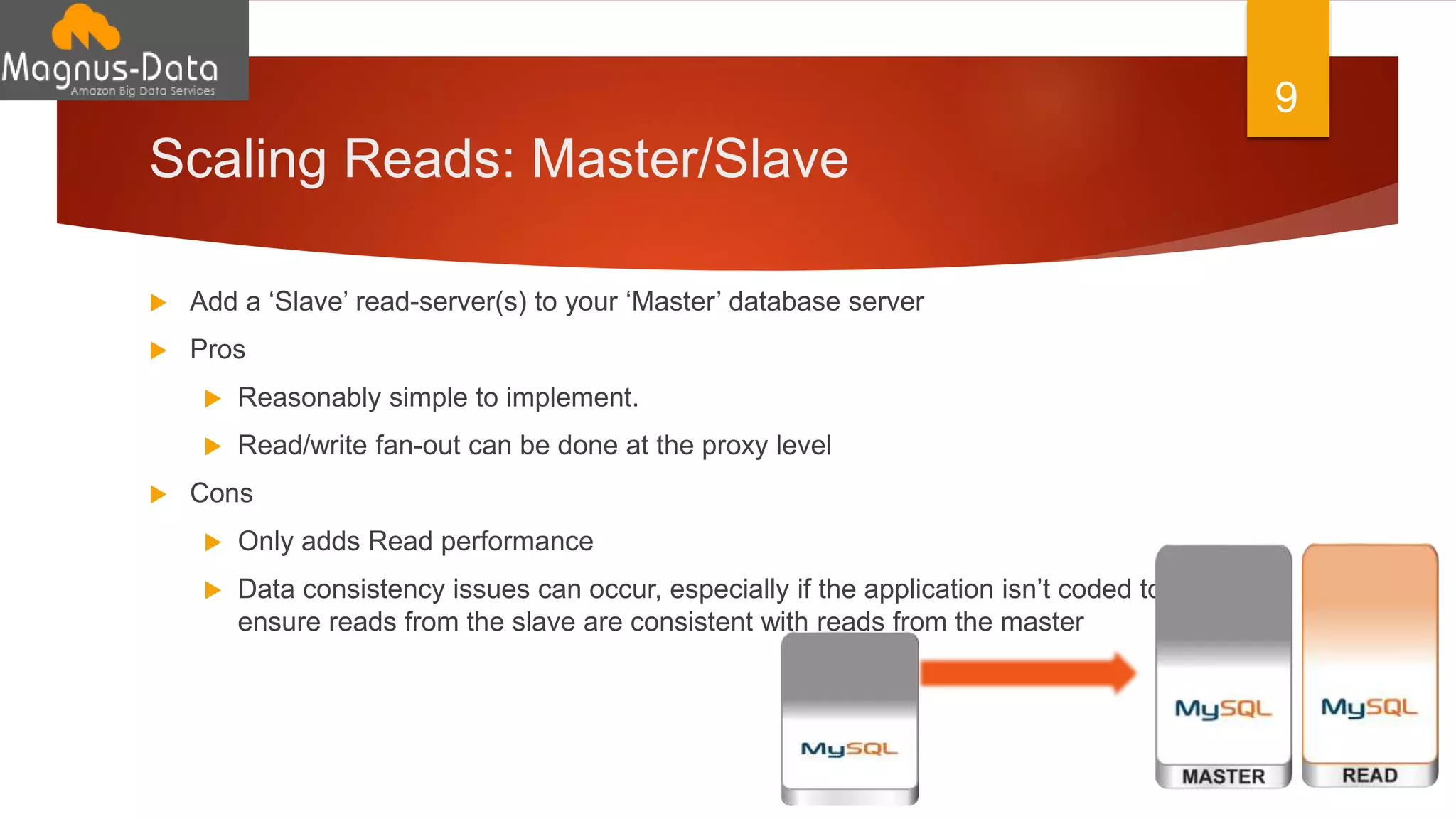 Scaling Reads: Master/Slave
 Add a ‘Slave’ read-server(s) to your ‘Master’ database server
 Pros
 Reasonably simple to implement.
 Read/write fan-out can be done at the proxy level
 Cons
 Only adds Read performance
 Data consistency issues can occur, especially if the application isn’t coded to
ensure reads from the slave are consistent with reads from the master
9
 