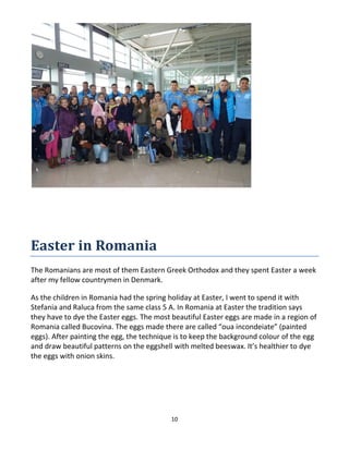 10
Easter in Romania
The Romanians are most of them Eastern Greek Orthodox and they spent Easter a week
after my fellow countrymen in Denmark.
As the children in Romania had the spring holiday at Easter, I went to spend it with
Stefania and Raluca from the same class 5 A. In Romania at Easter the tradition says
they have to dye the Easter eggs. The most beautiful Easter eggs are made in a region of
Romania called Bucovina. The eggs made there are called “oua incondeiate” (painted
eggs). After painting the egg, the technique is to keep the background colour of the egg
and draw beautiful patterns on the eggshell with melted beeswax. It’s healthier to dye
the eggs with onion skins.
 