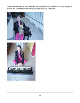13
I spent the next days at Raluca’s place and played with her and with her pets: a dog and
a duck. We also had lots of fun singing and playing the keyboard.
 