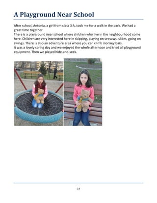 14
A Playground Near School
After school, Antonia, a girl from class 3 A, took me for a walk in the park. We had a
great time together.
There is a playground near school where children who live in the neighbourhood come
here. Children are very interested here in skipping, playing on seesaws, slides, going on
swings. There is also an adventure area where you can climb monkey bars.
It was a lovely spring day and we enjoyed the whole afternoon and tried all playground
equipment. Then we played hide-and-seek.
 