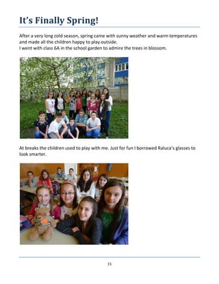 15
It’s Finally Spring!
After a very long cold season, spring came with sunny weather and warm temperatures
and made all the children happy to play outside.
I went with class 6A in the school garden to admire the trees in blossom.
At breaks the children used to play with me. Just for fun I borrowed Raluca’s glasses to
look smarter.
 