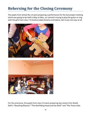 16
Rehersing for the Closing Ceremony
The pupils from School No.13 were preparing a performance for the last project meeting
which was going to be held in May at Sibiu, so I joined in trying to play the guitar or sing
with the girls from class 7 A:Eveline,Izabel,Antonia and Sabina. But it was not easy at all.
For the ceremony, the pupils from class 5 A were preparing two stories from Roald
Dahl’s “Revolting Rhymes”:”The Red Riding Hood and the Wolf” and “The Three Little
 
