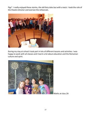 17
Pigs”. I really enjoyed these stories, the old fairy tales but with a twist. I took the role of
the theatre director and oversee the rehearsals.
During my stay at school I took part in lots of different lessons and activities. I was
happy to work with all classes and I learnt a lot about education and the Romanian
culture and spirit.
Maths at class 2A
 