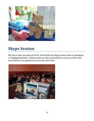 19
Skype Session
My stay in Sibiu was about to finish. We had the last Skype session with my colleagues
at Maglegaardsskolen. Unfortunately we had sound problems and we couldn’t hear
very well but it was good because we saw each other.
 
