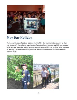 20
May Day Holiday
Tudor and his sister Teodora took me for the May Day holiday in the country at their
grandparents’. We enjoyed together the fresh air of the mountains which surrounded
Sibiu. We ate together, played, walked and enjoyed these three days far from the noise
of the city. The weather was so good that we went to the south of Romania to the
Danube River.
 