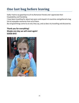 21
One last hug before leaving
Sadly I had to say good bye to all my Romanian friends and I appreciate their
hospitability and friendship.
I have been travelling for about two years and stayed in 6 countries and gathered a bag
full of enjoyable memories from all of them.
But all good things come to an end, they say, and so does my travelling and discoveries.
Thank you for everything!
Maybe one day we will meet again!
GOOD BYE!
 