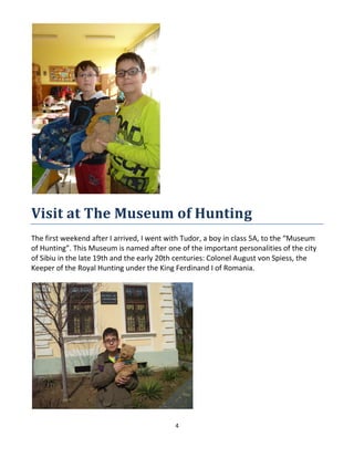 4
Visit at The Museum of Hunting
The first weekend after I arrived, I went with Tudor, a boy in class 5A, to the “Museum
of Hunting”. This Museum is named after one of the important personalities of the city
of Sibiu in the late 19th and the early 20th centuries: Colonel August von Spiess, the
Keeper of the Royal Hunting under the King Ferdinand I of Romania.
 