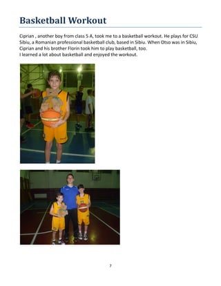 7
Basketball Workout
Ciprian , another boy from class 5 A, took me to a basketball workout. He plays for CSU
Sibiu, a Romanian professional basketball club, based in Sibiu. When Otso was in Sibiu,
Ciprian and his brother Florin took him to play basketball, too.
I learned a lot about basketball and enjoyed the workout.
 