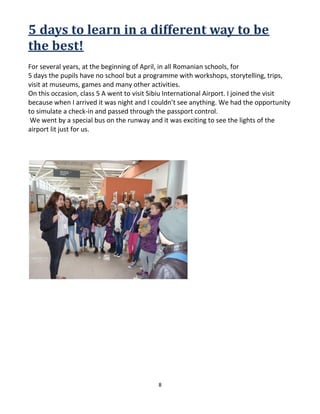 8
5 days to learn in a different way to be
the best!
For several years, at the beginning of April, in all Romanian schools, for
5 days the pupils have no school but a programme with workshops, storytelling, trips,
visit at museums, games and many other activities.
On this occasion, class 5 A went to visit Sibiu International Airport. I joined the visit
because when I arrived it was night and I couldn’t see anything. We had the opportunity
to simulate a check-in and passed through the passport control.
We went by a special bus on the runway and it was exciting to see the lights of the
airport lit just for us.
 