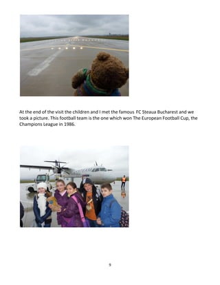 9
At the end of the visit the children and I met the famous FC Steaua Bucharest and we
took a picture. This football team is the one which won The European Football Cup, the
Champions League in 1986.
 