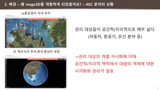 11
모 제조사의 한국,중국,동남아 공장
xx중공업의 국내 부지
2. 배경 – 왜 mago3D를 개발하게 되었을까요? – AEC 분야의 상황
관리 대상들이 공간적/지리적으로 매우 넓다.
(자동차, 항공기, 조선 분야 등)
→관리 대상의 개별 가시화에 더해
공간적/지리적 맥락에서 대량의 객체에 대한
시각화와 관리가 필요
 