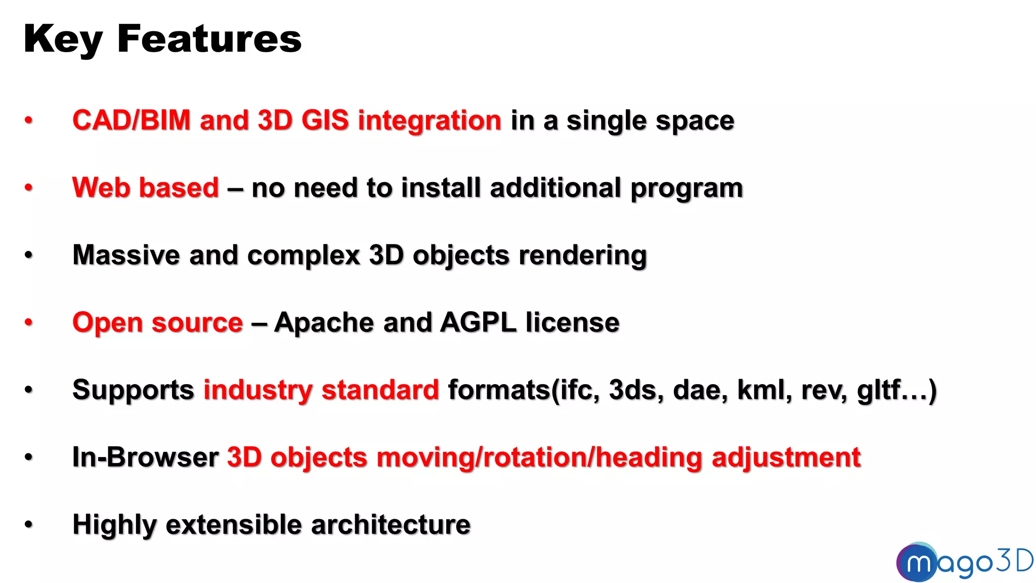 Key Features
• CAD/BIM and 3D GIS integration in a single space
• Web based – no need to install additional program
• Massive and complex 3D objects rendering
• Open source – Apache and AGPL license
• Supports industry standard formats(ifc, 3ds, dae, kml, rev, gltf…)
• In-Browser 3D objects moving/rotation/heading adjustment
• Highly extensible architecture
 