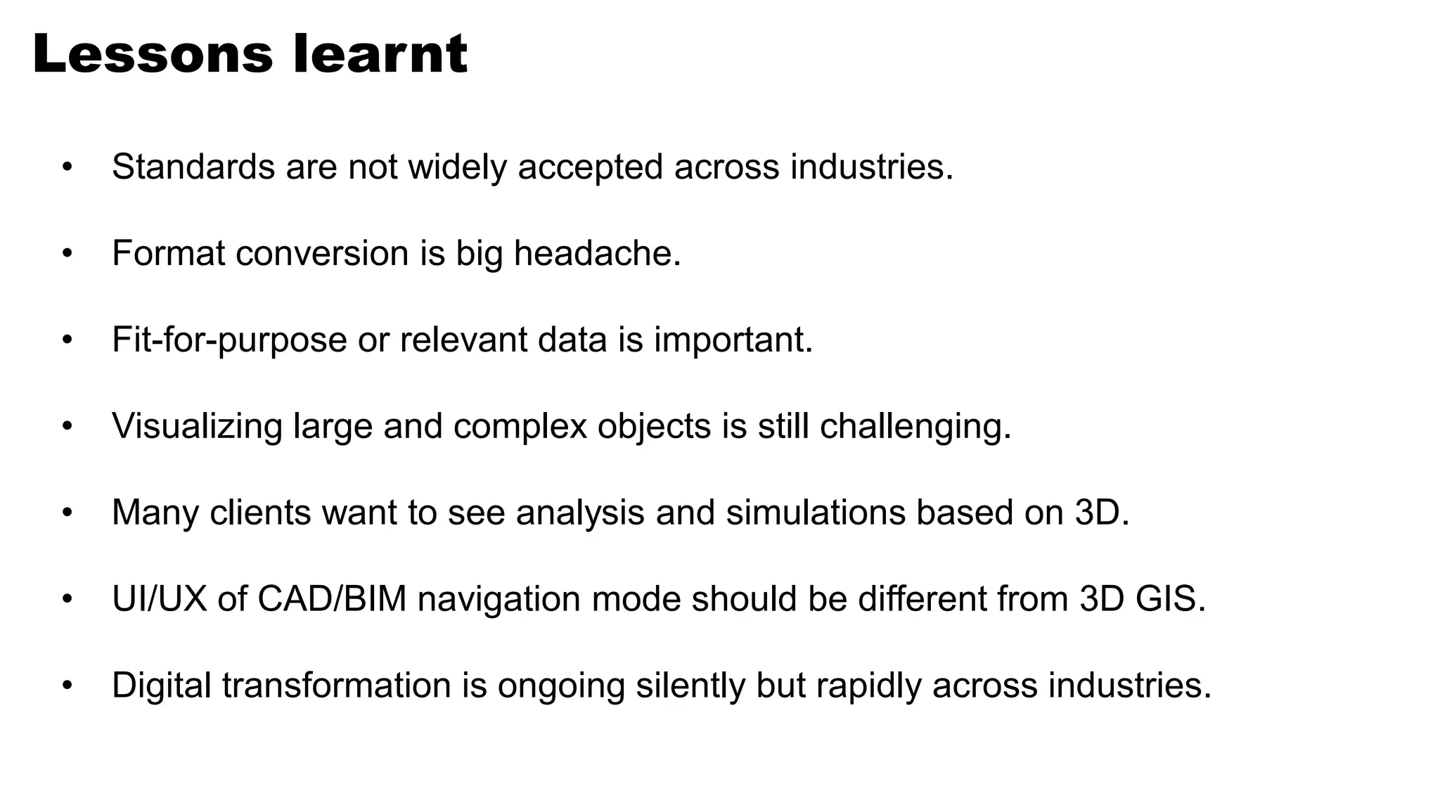 Lessons learnt
• Standards are not widely accepted across industries.
• Format conversion is big headache.
• Fit-for-purpose or relevant data is important.
• Visualizing large and complex objects is still challenging.
• Many clients want to see analysis and simulations based on 3D.
• UI/UX of CAD/BIM navigation mode should be different from 3D GIS.
• Digital transformation is ongoing silently but rapidly across industries.
 