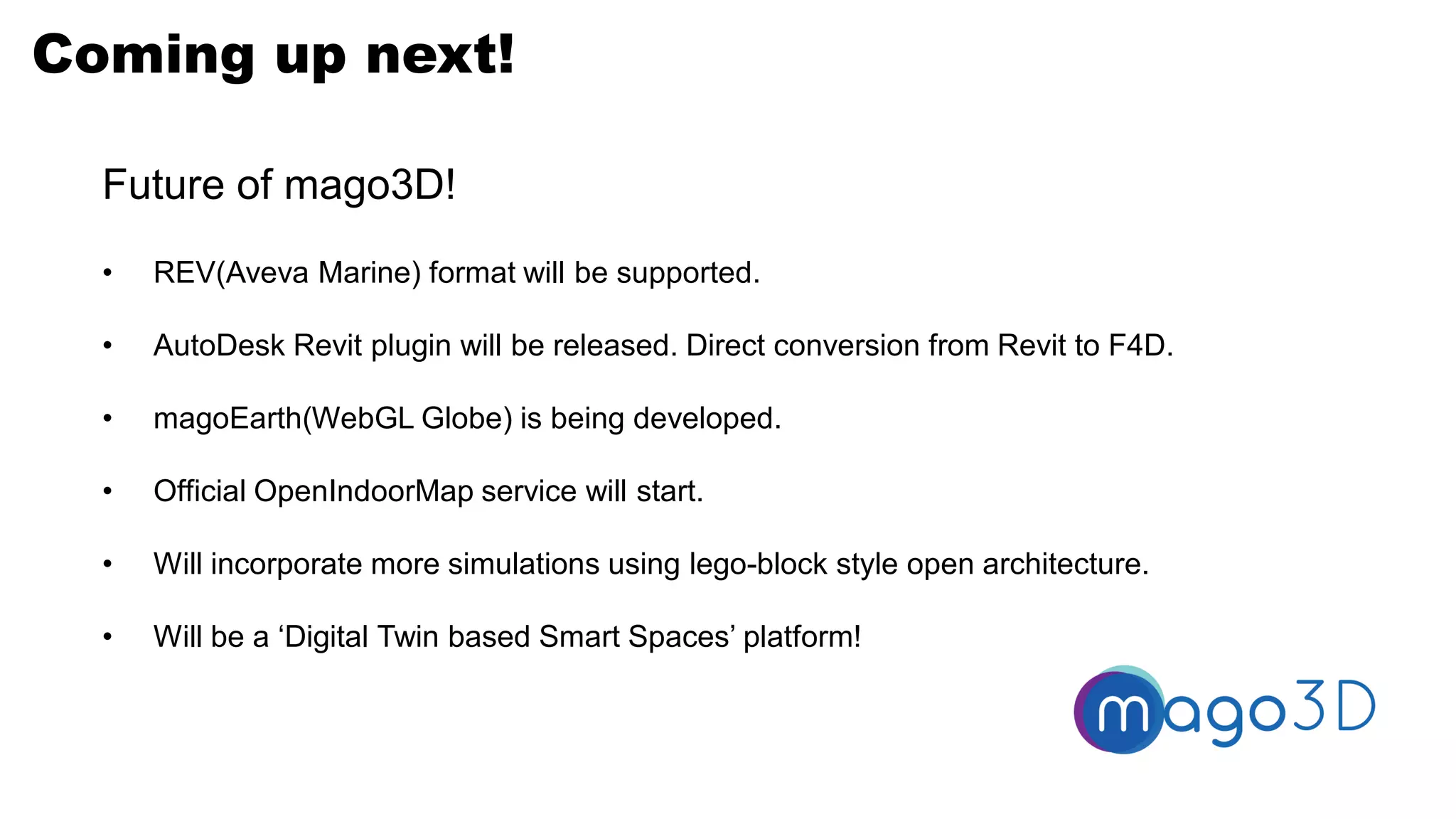 Coming up next!
Future of mago3D!
• REV(Aveva Marine) format will be supported.
• AutoDesk Revit plugin will be released. Direct conversion from Revit to F4D.
• magoEarth(WebGL Globe) is being developed.
• Official OpenIndoorMap service will start.
• Will incorporate more simulations using lego-block style open architecture.
• Will be a ‘Digital Twin based Smart Spaces’ platform!
 