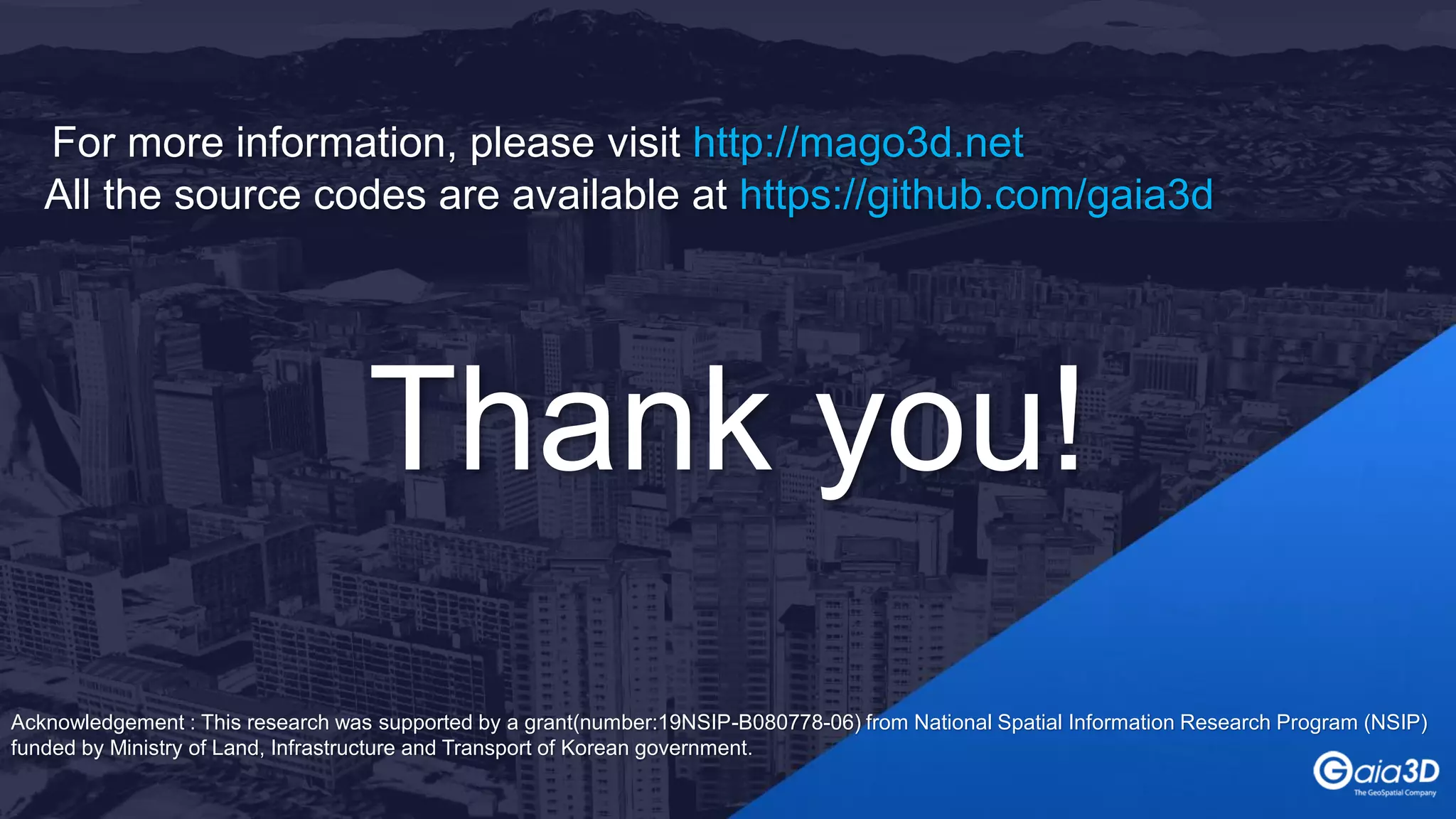 For more information, please visit http://mago3d.net
All the source codes are available at https://github.com/gaia3d
Thank you!
Acknowledgement : This research was supported by a grant(number:19NSIP-B080778-06) from National Spatial Information Research Program (NSIP)
funded by Ministry of Land, Infrastructure and Transport of Korean government.
 