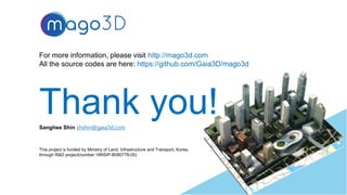 For more information, please visit http://mago3d.com
All the source codes are here: https://github.com/Gaia3D/mago3d
Thank you!
33
This project is funded by Ministry of Land, Infrastructure and Transport, Korea,
through R&D project(number:18NSIP-B080778-05)
Sanghee Shin shshin@gaia3d.com
 