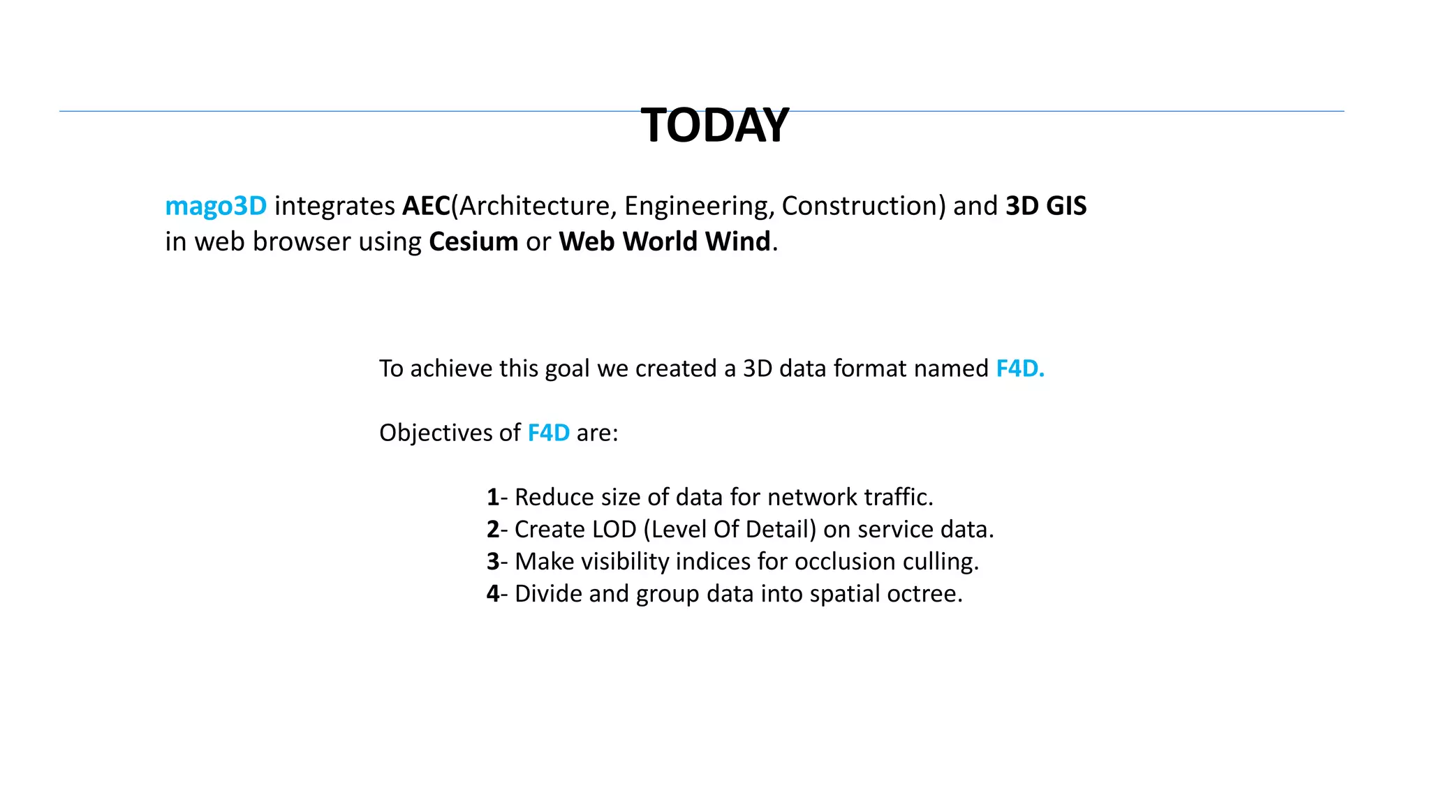 mago3D integrates AEC(Architecture, Engineering, Construction) and 3D GIS
in web browser using Cesium or Web World Wind.
To achieve this goal we created a 3D data format named F4D.
Objectives of F4D are:
1- Reduce size of data for network traffic.
2- Create LOD (Level Of Detail) on service data.
3- Make visibility indices for occlusion culling.
4- Divide and group data into spatial octree.
TODAY
 