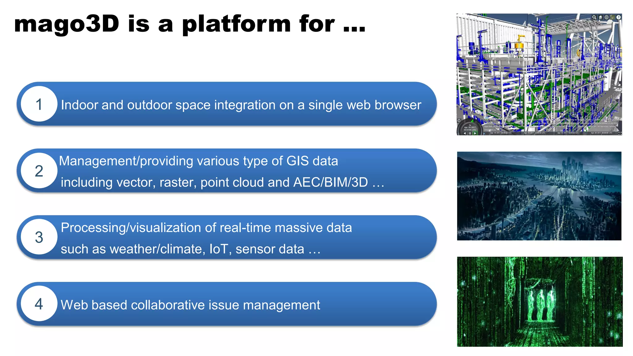mago3D is a platform for …
Indoor and outdoor space integration on a single web browser1
Management/providing various type of GIS data
including vector, raster, point cloud and AEC/BIM/3D …
2
Web based collaborative issue management4
Processing/visualization of real-time massive data
such as weather/climate, IoT, sensor data …
3
 