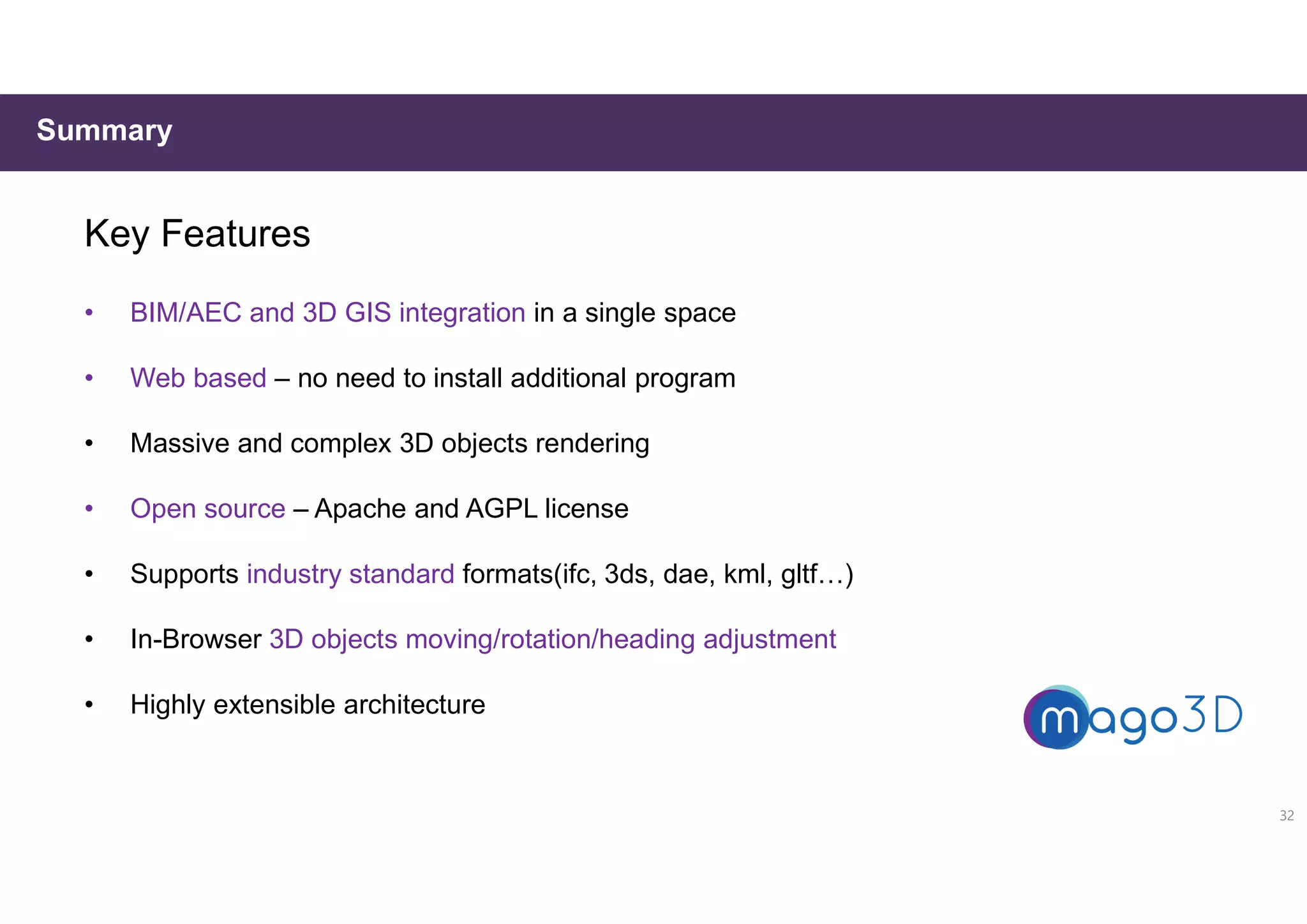 Summary
Key Features
• BIM/AEC and 3D GIS integration in a single space
• Web based – no need to install additional program
• Massive and complex 3D objects rendering
• Open source – Apache and AGPL license
• Supports industry standard formats(ifc, 3ds, dae, kml, gltf…)
• In-Browser 3D objects moving/rotation/heading adjustment
• Highly extensible architecture
32
 