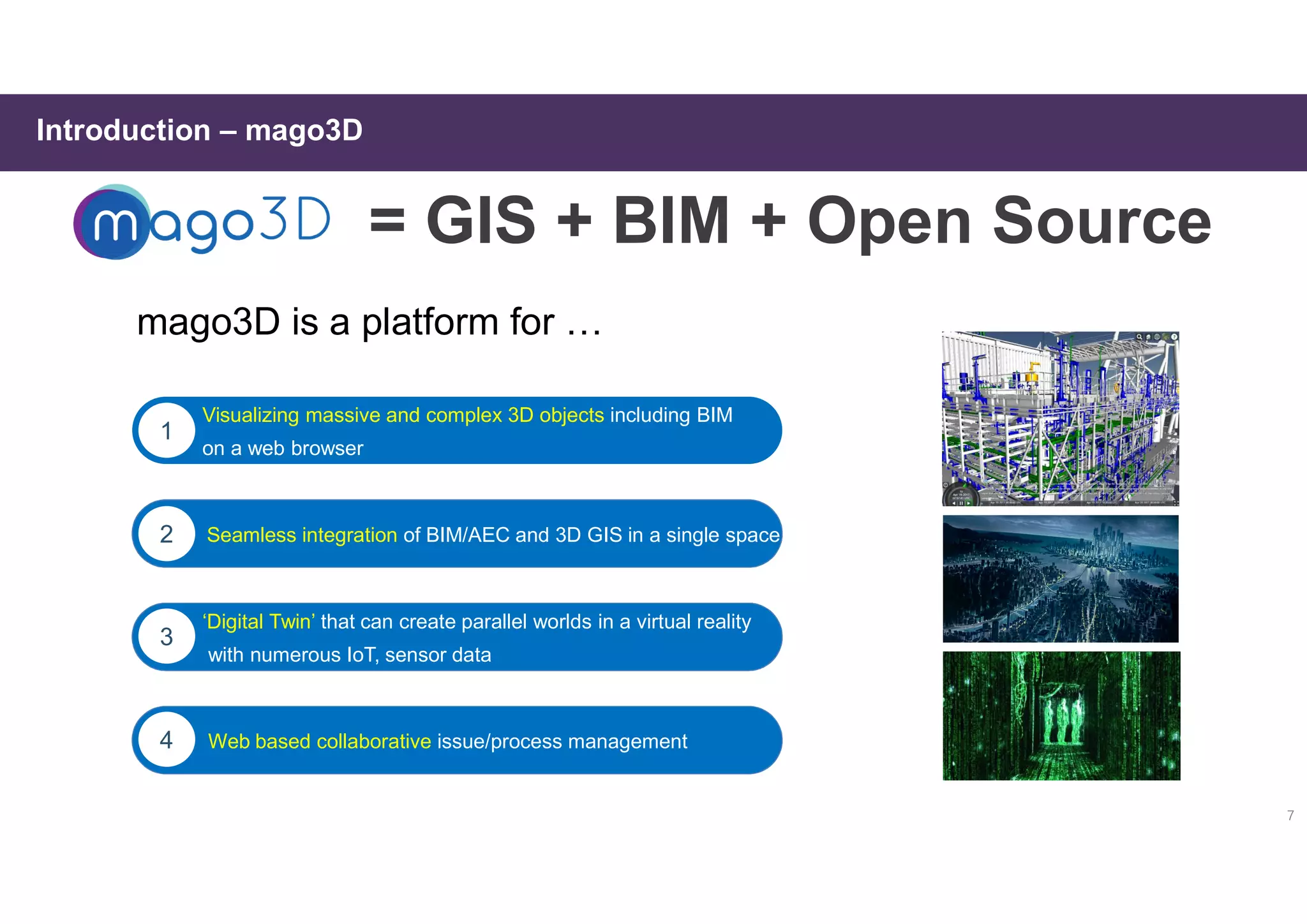 7
Introduction – mago3D
mago3D is a platform for …
Visualizing massive and complex 3D objects including BIM
on a web browser
Visualizing massive and complex 3D objects including BIM
on a web browser
1
of BIM/AEC and 3D GIS in a single spaceSeamless integration of BIM/AEC and 3D GIS in a single space2
Web based collaborative issue/process management4
‘Digital Twin’ that can create parallel worlds in a virtual reality
with numerous IoT, sensor data
3
= GIS + BIM + Open Source
 