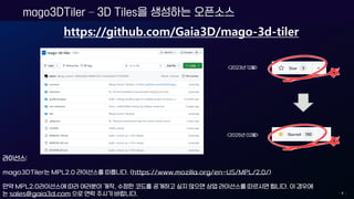 mago3DTiler – 3D Tiles을 생성하는 오픈소스
- 4 -
https://github.com/Gaia3D/mago-3d-tiler
라이선스:
mago3DTiler는 MPL2.0 라이선스를 따릅니다. (https://www.mozilla.org/en-US/MPL/2.0/)
만약 MPL2.0라이선스에 따라 여러분이 개작, 수정한 코드를 공개하고 싶지 않으면 상업 라이선스를 따르시면 됩니다. 이 경우에
는 sales@gaia3d.com 으로 연락 주시기 바랍니다.
<2023년 12월>
<2025년 02월>
 