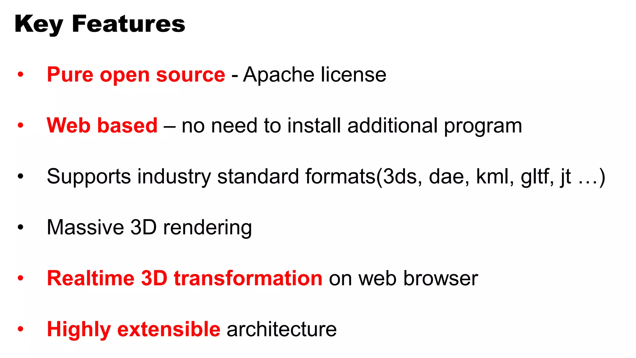 Key Features
• Pure open source - Apache license
• Web based – no need to install additional program
• Supports industry standard formats(3ds, dae, kml, gltf, jt …)
• Massive 3D rendering
• Realtime 3D transformation on web browser
• Highly extensible architecture
 