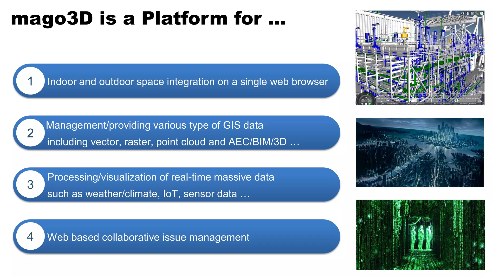 mago3D is a Platform for …
Indoor and outdoor space integration on a single web browser1
Management/providing various type of GIS data
including vector, raster, point cloud and AEC/BIM/3D …
2
Web based collaborative issue management4
Processing/visualization of real-time massive data
such as weather/climate, IoT, sensor data …
3
 