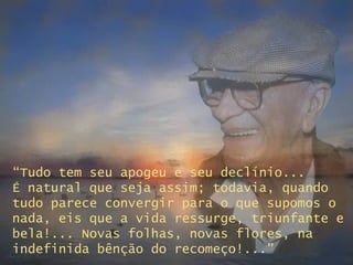 “ Tudo tem seu apogeu e seu declínio...  É natural que seja assim; todavia, quando tudo parece convergir para o que supomos o nada, eis que a vida ressurge, triunfante e bela!... Novas folhas, novas flores, na indefinida bênção do recomeço!...” 