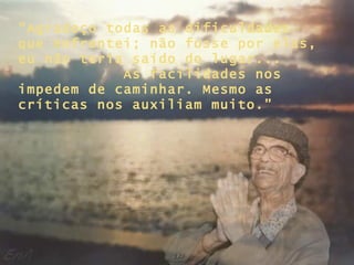 “ Agradeço todas as dificuldades que enfrentei; não fosse por elas, eu não teria saído do lugar...  As facilidades nos impedem de caminhar. Mesmo as críticas nos auxiliam muito.” 