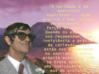 “ A caridade é um exercício espiritual... Quem pratica o bem, coloca em movimento as forças da alma.  Quando os espíritos nos recomendam, com insistência a prática da caridade, eles estão nos orientando no sentido de nossa própria evolução; não se trata apenas de uma indicação ética, mas de profundo significado filosófico...” 