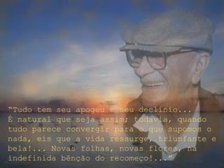 “Tudo tem seu apogeu e seu declínio...
É natural que seja assim; todavia, quando
tudo parece convergir para o que supomos o
nada, eis que a vida ressurge, triunfante e
bela!... Novas folhas, novas flores, na
indefinida bênção do recomeço!...”
 