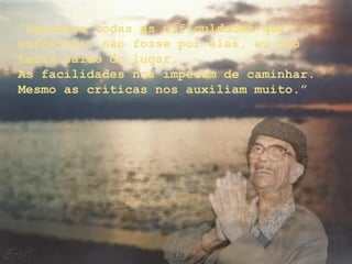 “Agradeço todas as dificuldades que
enfrentei; não fosse por elas, eu não
teria saído do lugar...
As facilidades nos impedem de caminhar.
Mesmo as críticas nos auxiliam muito.”
 