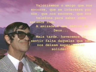 Valorizemos o amigo que nos
socorre, que se interessa por
nós, que nos escreve, que nos
telefona para saber como
estamos indo...
A amizade é uma dádiva de
Deus...
Mais tarde, haveremos de
sentir falta daqueles que não
nos deixam experimentar
solidão!”
 