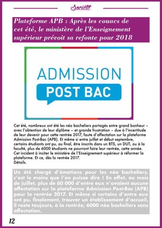 Société
12
Plateforme APB : Après les couacs de
cet été, le ministère de l’Enseignement
supérieur prévoit sa refonte pour 2018
Cet été, nombreux ont été les néo bacheliers partagés entre grand bonheur –
avec l’obtention de leur diplôme – et grande frustration – due à l’incertitude
de leur devenir pour cette rentrée 2017, faute d’affectation sur la plateforme
Admission Post-Bac (APB). Et même si entre juillet et début septembre,
certains étudiants ont pu, au final, être inscrits dans un BTS, un DUT, ou à la
faculté, plus de 6000 étudiants ne pourront faire leur rentrée, cette année.
Cet incident à inciter le ministère de l’Enseignement supérieur à réformer la
plateforme. Et ce, dès la rentrée 2017.
Détails.
Un été chargé d’émotions pour les néo bacheliers,
c’est le moins que l’on puisse dire ! En effet, au mois
de juillet, plus de 60 000 d’entre eux n’avaient aucune
affectation sur la plateforme Admission Post-Bac (APB)
pour la rentrée 2017. Et même si certains d’entre eux
ont pu, finalement, trouver un établissement d’accueil,
il reste toujours, à la rentrée, 6000 néo bacheliers sans
affectation.
 