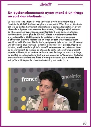 13
Société
Un dysfonctionnement ayant mené à un tirage
au sort des étudiants…
La raison de cette situation ? Une saturation d’APB, notamment due à
l’arrivée de 40 000 étudiants en plus par rapport à 2016. Tous les étudiants
ont subi ce dysfonctionnement informatique, y compris les bacheliers ayant
obtenu leur diplôme avec mention. Pour autant, Frédérique Vidal, ministre
de l’Enseignement supérieur, rassurait les lésés à la mi-août, en affirmant
sur Franceinfo, que « plus de 150 000 places » restaient vacantes dans
« les universités et établissements du supérieur ». Une seconde vague
d’affectation avait été réalisée via un tirage au sort. Un processus ayant
suscité un tollé. Certains étudiants n’ayant pas été tirés au sort ont dû trouver
une alternative plus coûteuse : s’inscrire dans des écoles privées. Depuis cet
incident, la réforme de la plateforme APB est au centre des préoccupations
du gouvernement. La ministre en charge du portefeuille de l’enseignement
supérieur dénonçait un système de loterie avec le tirage au sort : «Le tirage
au sort fait que des étudiants dont a priori, on pense qu’ils auraient toutes les
chances de réussir dans une filière n’y ont pas accès et que d’autres dont on
sait qu’ils ont très peu de chances de réussir y ont accès (…) »
 