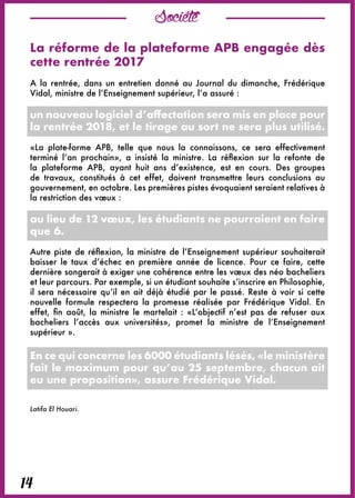 Société
14
La réforme de la plateforme APB engagée dès
cette rentrée 2017
A la rentrée, dans un entretien donné au Journal du dimanche, Frédérique
Vidal, ministre de l’Enseignement supérieur, l’a assuré :
un nouveau logiciel d’affectation sera mis en place pour
la rentrée 2018, et le tirage au sort ne sera plus utilisé.
«La plate-forme APB, telle que nous la connaissons, ce sera effectivement
terminé l’an prochain», a insisté la ministre. La réflexion sur la refonte de
la plateforme APB, ayant huit ans d’existence, est en cours. Des groupes
de travaux, constitués à cet effet, doivent transmettre leurs conclusions au
gouvernement, en octobre. Les premières pistes évoquaient seraient relatives à
la restriction des vœux :
au lieu de 12 vœux, les étudiants ne pourraient en faire
que 6.
Autre piste de réflexion, la ministre de l’Enseignement supérieur souhaiterait
baisser le taux d’échec en première année de licence. Pour ce faire, cette
dernière songerait à exiger une cohérence entre les vœux des néo bacheliers
et leur parcours. Par exemple, si un étudiant souhaite s’inscrire en Philosophie,
il sera nécessaire qu’il en ait déjà étudié par le passé. Reste à voir si cette
nouvelle formule respectera la promesse réalisée par Frédérique Vidal. En
effet, fin août, la ministre le martelait : «L’objectif n’est pas de refuser aux
bacheliers l’accès aux universités», promet la ministre de l’Enseignement
supérieur ».
En ce qui concerne les 6000 étudiants lésés, «le ministère
fait le maximum pour qu’au 25 septembre, chacun ait
eu une proposition», assure Frédérique Vidal.
Latifa El Houari.
 