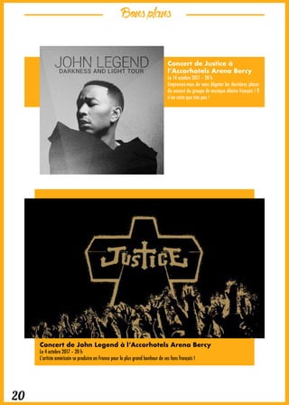 Bonsplans
20
Concert de Justice à
l’Accorhotels Arena Bercy
Le 14 octobre 2017 – 20 h
Empressez-vous de vous dégoter les dernières places
du concert du groupe de musique éléctro français ! Il
n’en reste que très peu !
Concert de John Legend à l’Accorhotels Arena Bercy
Le 4 octobre 2017 – 20 h
L’artiste américain se produira en France pour le plus grand bonheur de ses fans français !
 