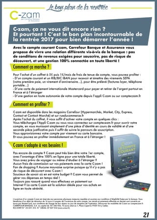 21
Lebonplandelarentrée
C-zam, ça ne vous dit encore rien ?
Et pourtant ! C’est le bon plan incontournable de
la rentrée 2017 pour bien démarrer l’année !
Avec le compte courant C-zam, Carrefour Banque et Assurance vous
propose de vivre une relation différente vis-à-vis de la banque : pas
de conditions de revenus exigées pour souscrire, pas de risque de
découvert, et une gestion 100% connectée en toute liberté !
Comment ça marche ?
Pour l’achat d’un coffret à 5€ puis 1€/mois de frais de tenue de compte, vous pouvez profiter :
- D’un compte courant et un RIB/BIC IBAN pour recevoir et émettre des virements SEPA
(votre première paie, un virement d’anniversaire…), pour être prélevé (factures loyer, téléphone
portable…)
- D’une carte de paiement internationale Mastercard pour payer et retirer de l’argent partout en
France et à l’étranger
- D’une gestion en toute autonomie de votre compte depuis l’appli C-zam ou sur compteczam.fr
Comment en profiter ?
C-zam est disponible dans les magasins Carrefour (Hypermarchés, Market, City, Express,
Contact et Contact Marché) et sur rueducommerce.fr
Après l’achat du coffret, il vous suffit d’activer votre compte en quelques clics :
Vous téléchargez l’Appli C-zam ou vous vous connectez sur compteczam.fr pour ouvrir votre
compte, en vous munissant simplement d’une pièce d’identité en cours de validité et d’une
seconde pièce justificative puis il suffit de suivre le parcours de souscription.
Vous approvisionnez votre compte par virement ou carte bancaire.
Et vous pouvez en profiter immédiatement en France et à l’étranger !
C-zam s’adapte à vos besoins !
Pas encore de compte ? C-zam peut très bien être votre 1er compte,
avec l’avantage d’être 100% en ligne pour une totale liberté.
Vous avez prévu de voyager ou même d’étudier à l’étranger ?
Aucun frais de commission sur vos paiements avec la carte C-zam !
Fan de shopping ? Aucune mauvaise surprise puisque qu’il n’y a pas
de risque de découvert avec C-zam !
Soucieux de savoir où en est votre budget ? C-zam vous permet de
gérer vos dépenses en temps réel !
Toujours pas rassuré quand vous effectuez un paiement sur
Internet ? La carte C-zam est la solution idéale pour vos achats en
ligne en toute sérénité.
L’ouverture d’un compte C-zam est réservée aux personnes physiques majeures capables et soumise aux conditions d’éligibilité fixées par la banque. Vous
bénéficiez d’un délai de rétraction de 14 jours à compter de l’ouverture de votre compte. Les retraits et paiements effectués en devises sont convertis en
euros par MasterCard, aux conditions de change de leur réseau au jour de réception de l’opération. Découvrez les modalités de C-zam sur compteczam.fr.
CARREFOUR BANQUE, S.A. au capital de 101 346 956, 72 euros situé au 1, Place Copernic 91051 Evry Cedex.
RCS EVRY N° 313 811 515. N° ORIAS: 07 027 516 (www.orias.fr).
 