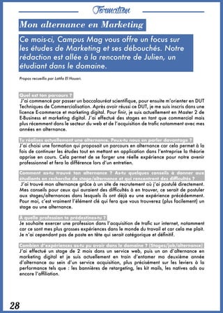 Formation
28
Mon alternance en Marketing
Ce mois-ci, Campus Mag vous offre un focus sur
les études de Marketing et ses débouchés. Notre
rédaction est allée à la rencontre de Julien, un
étudiant dans le domaine.
Propos recueillis par Latifa El Houari.
Quel est ton parcours ?
 J’ai commencé par passer un baccalauréat scientifique, pour ensuite m’orienter en DUT
Techniques de Commercialisation. Après avoir réussi ce DUT, je me suis inscris dans une
licence E-commerce et marketing digital. Pour finir, je suis actuellement en Master 2 de
E-Business et marketing digital. J’ai effectué des stages en tant que commercial mais
plus récemment dans le secteur du web et de l’acquisition de trafic notamment avec mes
années en alternance.
Tu réalises actuellement une alternance. Peux-tu nous en parler davantage ?
J’ai choisi une formation qui proposait un parcours en alternance car cela permet à la
fois de continuer les études tout en mettant en application dans l’entreprise la théorie
apprise en cours. Cela permet de se forger une réelle expérience pour notre avenir
professionnel et fera la différence lors d’un entretien.
Comment as-tu trouvé ton alternance ? As-tu quelques conseils à donner aux
étudiants en recherche de stage/alternance et qui rencontrent des difficultés ? 
 J’ai trouvé mon alternance grâce à un site de recrutement où j’ai postulé directement.
Mes conseils pour ceux qui auraient des difficultés à en trouver, ce serait de postuler
aux stages/alternances dans lesquels ils ont déjà eu une expérience précédemment.
Pour moi, c’est vraiment l’élément clé qui fera que vous trouverez (plus facilement) un
stage ou une alternance.
À quelle profession te prédestines-tu ? 
Je souhaite exercer une profession dans l’acquisition de trafic sur internet, notamment
car ce sont mes plus grosses expériences dans le monde du travail et car cela me plait.
Je n’ai cependant pas de poste en tête qui serait catégorique et définitif.
Combien d’expériences as-tu pu avoir dans le domaine ? (Stages/job/alternance)
J’ai effectué un stage de 2 mois dans un service web, puis un an d’alternance en
marketing digital et je suis actuellement en train d’entamer ma deuxième année
d’alternance au sein d’un service acquisition, plus précisément sur les leviers à la
performance tels que : les bannières de retargeting, les kit mails, les natives ads ou
encore l’affiliation.
 