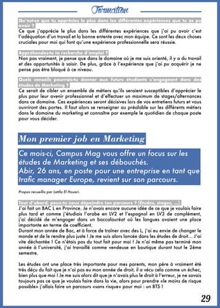 Formation
29
Qu’est-ce que tu apprécies le plus dans les différentes expériences que tu as pu
avoir ? 
Ce que j’apprécie le plus dans les différentes expériences que j’ai pu avoir c’est
l’adéquation d’un travail et la bonne entente avec mon équipe. Ce sont les deux choses
cruciales pour moi qui font qu’une expérience professionnelle sera réussie.
Appréhendes-tu ta recherche d’emploi ? 
Non pas vraiment, je pense que dans le domaine où je me suis orienté, il y a du travail
et des opportunités à saisir. De plus, grâce à l’expérience que j’ai pu acquérir je ne
pense pas être bloqué à ce niveau.
Quels conseils pourrais-tu donner aux futurs étudiants s’engageant dans des
études de Marketing ? 
Ce serait de cibler un ensemble de métiers qu’ils seraient susceptibles d’apprécier le
plus pour leur avenir professionnel et d’effectuer un maximum de stages/alternances
dans ce domaine. Ces expériences seront décisives lors de vos entretiens futurs et vous
ouvriront des portes. Il faut alors se renseigner au préalable sur les différents métiers
dans le domaine du marketing et connaître par exemple le quotidien de chaque poste
pour vous décider.
Mon premier job en Marketing
Ce mois-ci, Campus Mag vous offre un focus sur les
études de Marketing et ses débouchés.
Abir, 26 ans, en poste pour une entreprise en tant que
trafic manager Europe, revient sur son parcours.
Propos recueillis par Latifa El Houari.
Tout d’abord, peux-tu nous dépeindre ton parcours ? (Études, stages, ...) 
J’ai fait un BAC L en Province. Je n’avais encore aucune idée de ce que je voulais faire
plus tard et comme j’étudiais l’arabe en LV2 et l’espagnol en LV3 de complément,
j’ai décidé de m’engager dans un baccalauréat où les langues avaient une place
importante en terme de coefficient.
Durant mon année de Bac, et à force de traîner avec des L, j’ai eu envie de changer le
monde et de le rendre plus juste ! Je me suis alors lancée dans les études de droit… J’ai
vite déchantée ! Ce n’étais pas du tout fait pour moi ! Je n’ai même pas terminé mon
année à l’université, j’ai travaillé comme vendeuse en boutique durant tout le 2ème
semestre. 
Les études ont une place très importante pour mes parents, mon père à vraiment été
très déçu du fait que je n’ai pas eu mon année de droit, il a vécu cela comme un échec,
bien plus que moi ! Je me suis alors dit que je n’avais plus le droit à l’erreur, je ne savais
toujours pas ce que je voulais faire dans la vie, alors pour prendre «le moins de risque
possible» j’allais faire un parcours «sans risque» pour moi : un BTS !
 