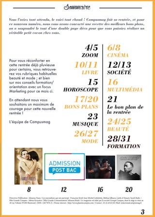 Sommaire
Vous l’aviez tant attendu, le voici tout chaud ! Campusmag fait sa rentrée, et pour
ce nouveau numéro, nous vous avons concocté une recette des meilleurs bons plans,
on a saupoudré le tout d’une double page déco pour que vous puissiez réaliser un
véritable petit cocon chez vous.
Pour vous réconforter en
cette rentrée déjà pluvieuse
pour certains, vous retrouve-
rez vos rubriques habituelles
beauté et mode ; et bien
sur nos conseils formation/
orientation avec un focus
Marketing pour ce mois ci.
En attendant nous vous
souhaitons un maximum de
courage pour cette nouvelle
rentrée !
L’équipe de Campusmag
Directrice Publication : Johanna Naon / Les journalistes qui ont participé : Françoise Krief, Jean Michel Cathelotte, Melissa Idbazzi, Latifa el Houari, Sarah Riahi /
Pôle Grands Comptes : Sabina Krzyston / Pôle Grande Consommation: Johanna Riahi / Le magazine est édité par la société Groupe Campus, dont le siège se situe au
20 rue Voltaire 93100 Montreuil / ISSN: 12677876 21 / Presse internet : http://www.planetecampus.com / Contact : 01.41.63.63.20 /Mail: redaction@campusmag.fr
4/5
ZOOM
10/11
LIVRE
15
HOROSCOPE
17/20
BONS PLANS
23
MUSIQUE
26/27
MODE
6/8
CINÉMA
12/13
SOCIÉTÉ
16
MULTIMÉDIA
21
Le bon plan de
la rentrée
24/25
BEAUTÉ
28/31
FORMATION
3
8 12 16 20
 