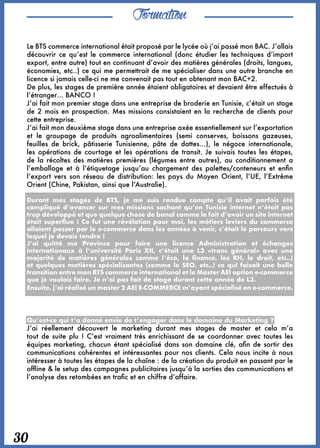 Formation
30
Le BTS commerce international était proposé par le lycée où j’ai passé mon BAC. J’allais
découvrir ce qu’est le commerce international (donc étudier les techniques d’import
export, entre autre) tout en continuant d’avoir des matières générales (droits, langues,
économies, etc..) ce qui me permettrait de me spécialiser dans une autre branche en
licence si jamais celle-ci ne me convenait pas tout en obtenant mon BAC+2. 
De plus, les stages de première année étaient obligatoires et devaient être effectués à
l’étranger… BANCO !
J’ai fait mon premier stage dans une entreprise de broderie en Tunisie, c’était un stage
de 2 mois en prospection. Mes missions consistaient en la recherche de clients pour
cette entreprise.
J’ai fait mon deuxième stage dans une entreprise axée essentiellement sur l’exportation
et le groupage de produits agroalimentaires (semi conserves, boissons gazeuses,
feuilles de brick, pâtisserie  Tunisienne, pâte de dattes…), le négoce internationale,
les opérations de courtage et les opérations de transit. Je suivais toutes les étapes,
de la récoltes des matières premières (légumes entre autres), au conditionnement a
l’emballage et à l’étiquetage jusqu’au chargement des palettes/conteneurs et enfin
l’export vers son réseau de distribution: les pays du Moyen Orient, l’UE, l’Extrême
Orient (Chine, Pakistan, ainsi que l’Australie). 
Durant mes stages de BTS, je me suis rendue compte qu’il avait parfois été
compliqué d’avancer sur mes missions sachant qu’en Tunisie internet n’était pas
trop développé et que quelque chose de banal comme le fait d’avoir un site internet
était superflue ! Ce fut une révélation pour moi, les métiers leviers du commerce
allaient passer par le e-commerce dans les années à venir, c’était le parcours vers
lequel je devais tendre ! 
J’ai quitté ma Province pour faire une licence Administration et échanges
internationaux à l’université Paris XII, c’était une L3 «tronc général» avec une
majorité de matières générales comme l’éco, la finance, les RH, le droit, etc..)
et quelques matières spécialisantes (comme le SEO, etc..) ce qui faisait une belle
transition entre mon BTS commerce international et le Master AEI option e-commerce
que je voulais faire. Je n’ai pas fait de stage durant cette année de L3. 
Ensuite, j’ai réalisé un master 2 AEI E-COMMERCE m’ayant spécialisé en e-commerce.
Qu’est-ce qui t’a donné envie de t’engager dans le domaine du Marketing ? 
J’ai réellement découvert le marketing durant mes stages de master et cela  m’a
tout de suite plu ! C’est vraiment très enrichissant de se coordonner avec toutes les
équipes marketing, chacun étant spécialisé dans son domaine clé, afin de sortir des
communications cohérentes et intéressantes pour nos clients. Cela nous incite à nous
intéresser à toutes les étapes de la chaîne : de la création du produit en passant par le
offline & le setup des campagnes publicitaires jusqu’à la sorties des communications et
l’analyse des retombées en trafic et en chiffre d’affaire.
 