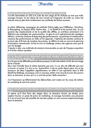 Formation
31
Quel est ton poste actuellement ? Quelles en sont tes missions ?
J’ai été internalisée en CDI à la suite de mon stage de fin d’étude en tant que trafic
manager Europe. Le but ultime de mon travail est d’apporter du trafic sur notre site
internet mais je gère bien évidemment une multitude de tâches annexes. 
Je pilote différentes campagnes de publicité Online telles que l’Affiliation, l’Emailing,
le Retargeting, le Display (RTB, Native Ads,…), le SEARCH et les Socials Ads. Je suis
garante des emplacements et de la qualité des affiliés, je contribue activement à la
définition des stratégies de communication. Je gère le suivi opérationnel des stratégies
définies. Je fais les analyses & Reporting des performances. Je participe à l’amélioration
continue des performances en trafic et CA apportés. J’optimise de manière continue &
je lance des A/B tests de manière récurrentes. Je définis et mets en oeuvre le planning
d’animation commerciale. Je fais le suivi et challenge continu des agences ainsi que le
suivi du budget. 
S’ajoute à cela, une multitude de missions transversales au sein de l’équipe acquisition
et à fortes valeurs ajoutées.
Comment s’est passé ton insertion dans le monde du travail ? Est-ce que le marketing
est un domaine où les débouchés sont vastes (facilité à trouver un emploi dès
obtention de son diplôme ?)?
Je n’ai pas eu de difficultés particulières puisque j’ai été internalisé à la fin de mon stage
de fin d’étude. 
Mon mari travaille dans le même domaine que moi, il a eu plus de difficulté que moi
à trouver un poste, il a mis un an. Aujourd’hui, il est en poste depuis deux ans et les
chasseurs de têtes l’appellent régulièrement, en effet il s’est spécialisé dans le RTB
(RealTime Bidding), et puisque c’est un nouveau métier il est rare de trouver des seniors
dans ce domaine, et ceux qu’il y a sont très prisés. Belle revanche !
J’ai l’impression qu’effectivement les débouchées sont vastes car les corps de métiers
du marketing le sont tout autant. 
Quels conseils pourrais-tu donner aux étudiants souhaitant s’engager dans cette
voie ?
Je pense qu’il faut faire des stages dans ce domaine durant ses études pour
espérer trouver un poste de junior en marketing. Je manage moi-même une personne
et il ne m’aurait pas été possible de recruter quelqu’un sans aucune expérience/stage
dans le domaine.
 
