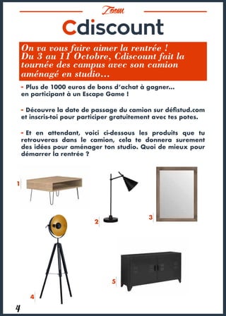 Zoom
4
On va vous faire aimer la rentrée !
Du 3 au 11 Octobre, Cdiscount fait la
tournée des campus avec son camion
aménagé en studio…
- Plus de 1000 euros de bons d’achat à gagner…
en participant à un Escape Game !
- Découvre la date de passage du camion sur défistud.com
et inscris-toi pour participer gratuitement avec tes potes.
- Et en attendant, voici ci-dessous les produits que tu
retrouveras dans le camion, cela te donnera surement
des idées pour aménager ton studio. Quoi de mieux pour
démarrer la rentrée ?
1
2
3
4
5
 