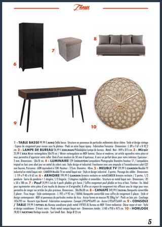 15
Zoom
5
1 - TABLE BASSE 99,99 € AERO Table basse - Structure en panneaux de particules mélaminés décor chêne - Style et design vintage
- Espace de rangement pour revues sous le plateau - Pieds en acier laqué époxy - Fabrication française - Dimensions : L 89 x l 67 x H 42,2
cm. 2 - LAMPE DE BUREAU 26,99 € EDELMAN Philadelphia Lampe de bureau - Metal - Noir - H49 x D15 cm. 3 - Miroir
25,99 € EXA Miroir rectangulaire 50x70 cm / Miroir rectangulaire en MDF laminé. Classe et moderne, cet article agrandira votre pièce et
vous permettra d’apprécier votre reflet. Doté d’une moulure de 50 mm d’épaisseur, il sera un parfait décor pour votre intérieur. Epaisseur :
2 mm. Dimensions : 50x70 cm. 4 - LUMINAIRE 129 €HOUSTON Lampadaire Photographe Diamètre hauteur 17 / Lampadaire
trépied en bois avec abat jour en métal de coloris noir. Style design et industriel. Fonctionne avec une ampoule à l’incandescence culot E27
non fournie. Puissance : 60W équivalent à 15W. Hauteur : 175cm. Diamètre : 40cm. 5 - MEUBLE TV 129,99 € CAMDEN Meuble TV
industriel en métal laqué noir - CAMDEN Meuble TV en métal laqué noir - Style et design industriel - 2 portes - Passage des câbles - Dimensions
: L 119 x P 40 x H 63 cm. 6 - ARMOIRE 199,99 € CAMDEN Armoire vestiaire en métalCAMDEN Armoire vestiaire / 2 portes, 1/2
penderie : barre de penderie + 1 étagère, 1/2 lingerie : 3 étagères réglables et amovibles - Structure en métal laqué noir - Dimensions : 85
x 50 x 180 cm. 7 - Pouf 14,99 € Lot de 4 poufs pliables gris foncé / Coffre rangement pouf pliable en tissu et bois. Finition : lin. Idéal
pour agrémenter votre pièce d’une touche de douceur et d’originalité. Il offre un espace de rangement très efficace sous le siège pour vous
permettre de ranger vos articles les plus précieux. Dimensions : 38x38x38 cm. 8 - CANAPÉ 349,99 € DUVAL Banquette convertible
2 places - Tissu taupe - Style contemporain - L 192 x P 93 cm / DUVAL Banquette convertible avec coffre de rangement 2 places - Style et
design contemporain - MDF et panneaux de particules revêtus de tissu - Assise ferme en mousse PU 30kg/m³ - Pieds en bois pin - Couchage
143x192 cm - Ressorts type Bonnel - Fabrication européenne - Canapé L192xP93xH91 cm - Assise L192xP75xH41 cm. 9 - CONSOLE
/ TABLE 119,99 € FIFTIES XL Bureau scandinave pieds métal -FIFTIES XL Bureau en MDF 15mm mélaminé - Décor noyer et noir - Style
et design scandinave - 2 tiroirs noirs - Pieds métal compas laqué noir - Dimensions totales : L140 x P50 x H75 cm. 10 - HORLOGE
78,83 € NEXTIME Horloge murale - Sun Small- Bois - Beige Ø 35 cm				
6
7
8
9
10
 