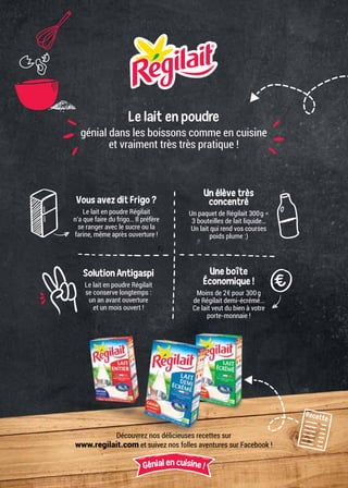 Le lait en poudre
génial dans les boissons comme en cuisine
et vraiment très très pratique !
Recette
Découvrez nos délicieuses recettes sur
www.regilait.com et suivez nos folles aventures sur Facebook !
Génial en cuisine !
Vous avez dit Frigo ?
Le lait en poudre Régilait
n’a que faire du frigo… Il préfère
se ranger avec le sucre ou la
farine, même après ouverture !
Un élève très
concentré
Un paquet de Régilait 300g =
3 bouteilles de lait liquide…
Un lait qui rend vos courses
poids plume :)
Solution Antigaspi
Le lait en poudre Régilait
se conserve longtemps :
un an avant ouverture
et un mois ouvert !
Une boîte
Économique !
Moins de 2€ pour 300g
de Régilait demi-écrémé…
Ce lait veut du bien à votre
porte-monnaie !
 