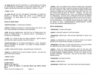 -EL MAGO DE OZ: (EN OFF) ¡¡SILENCIO!!... ¡EL GRAN MAGO DE OZ TIENE
LA INTENCIÓN DE OTORGARLES LO QUE HAN SOLICITADO... PERO A
CAMBIO, QUIERO QUE REALICEN UNA PEQUEÑA Y SENCILLA TAREA!
-TODOS: ¿CUÁL?
-EL MAGO DE OZ: (EN OFF) ¡SOLAMENTE TRAIGANME LA ESCOBA DE
GLENDA, LA MALVADA BRUJA DEL OESTE Y YO CUMPLIRÉ SUS
PETICIONES!... ¡EL GRAN MAGO DE OZ HA HABLADO!... Y AHORA...
¡¡¡VAYANSE!!!
TRACK 09 “GONG CHINO”
-ESPANTAPAJAROS: ¿Y AHORA QUE HACEMOS?
-DOROTI: DEBEMOS DE BUSCAR A LA MALVADA BRUJA DEL OESTE... ESA
ES LA ÚNICA MANERA DE OBTENER LO QUE DESEAMOS.
-LEÓN: SERÁ MUY ARRIESGADO... PERO CON TAL DE TENER VALOR, SOY
CAPAZ DE ENFRENTARME A LA MALVADA BRUJA Y DEFENDERLOS A
USTEDES SI ES NECESARIO.
-LATÓN: YO, A PESAR DE QUE NO TENGO CORAZÓN... SIENTO MUCHA
LASTIMA POR LA BRUJA GLENDA, POR SER TAN MALA.
-ESPANTAPAJAROS: NO TE PONGAS SENTIMENTAL LATÓN... RECUERDA
QUE NO TRAJIMOS TU ACEITERA, Y SI LLORAS TE PUEDES OXIDAR Y
TRABAR DE NUEVO.
-LATÓN: TIENES RAZÓN AMIGO... QUE BUENO QUE LO PENSASTE.
-DOROTI: LO IMPORTANTE ES QUE ESTAMOS JUNTOS... ASI QUE HAY
QUE INTENTARLO ¿VAMOS?
-TODOS: ¡VAMOS!
(SALEN TODOS)
CUADRO NUEVE:
TRACK 10 “LA TOCATTA”
(ES LA CUEVA DE GLENDA, LA MALVADA BRUJA DEL OESTE, ENTRA
ELLA)
-GLENDA: ¡¡¡POR LAS BARBAS DE MI ABUELA!!! ¡TENGO QUE CONSEGUIR
ESAS ZAPATILLAS DE RUBI A COMO DE LUGAR! ¡¡NO PUEDE SER QUE ESTO
ME ESTE PASANDO A MI!! ¡ALGO SE ME DEBE OCURRIR! ¡¿PERO QUÉ?!
¡¿CÓMO ES POSIBLE QUE UNA SIMPLE NIÑA PUEDA MÁS QUE YO?!... ¡¡YA
SÉ!! ¡CONSULTARÉ MI BOLA DE CRISTAL!... VEAMOS... ASI QUE ESA
MOCOSA YA HIZO AMIGOS EN OZ... AHHH... VAN CAMINO AL BOSQUE DE
LAS ORQUIDEAS... ¡YA ESTA! AHÍ LA ATRAPARÉ JUNTO CON SUS AMIGOS
Y ASI, NO TENDRÁ MÁS REMEDIO QUE DARME LAS ZAPATILLAS DE RUBI...
SI NO... ¡DESTRUIRÉ A SUS AMIGOS! ¡JA, JA, JA, JA, JA, JA, JA, JA, JA,
JA! ¡SOY MUY MALA!... LOS ATRAPARE CON MI ELIXIR DEL SUEÑO... PERO
NO PUEDO YO SOLA... ¡¡¡MONQUIQUIII!!! ¡¡¡MONQUIQUIII!!! ¡¿DÓNDE
ESTARÁ ESE HARAGAN?! ¡¡¡MONQUIQUIIIIII!!!
(ENTRA MONQUIQUI)
-MONQUIQUI: ¿LLAMO USTED AMA?
-GLENDA: ¡¿POR QUÉ TARDASTE TANTO EN VENIR?!
-MONQUIQUI: PERDÓN AMA... PERO ESTABA LIMPIANDO LA CUEVA Y NO
ALCAN...
-GLENDA: ¡¡¿¿LIMPIANDO LA CUEVA??!! ¡¡¿¿CUÁNTAS VECES TE HE DICHO
QUE ME GUSTA VIVIR ENTRE LA MUGRE Y LA BASURA??!!
-MONQUIQUI: PERO AMA... ES QUE HUELE MUY FEO... ASI QUE YO PENSE
EN LIMPIAR CON UN POCO DE AGUA Y JABÓN PARA QUE...
-GLENDA: ¡¡¡PUES NO ANDES PENSANDO!!! ¡¿QUÉ NO VEZ QUE SOY
ALERGICA AL AGUA?! SI SE MOJARÁ MI HERMOSO Y ESCULTURAL CUERPO
SE DESINTEGRARÍA INMEDIATAMENTE, YA QUE ESTA HECHO DE UNA
MATERIA FINÍSIMA Y DELICADA... POR ESO NO ME BAÑO... ¡NI ME
BAÑARÉ NUNCA!
-MONQUIQUI: PUES QUE COCHINA.
-GLENDA: ¡¿CÓMO DICES?!
-MONQUIQUI: PERDÓN AMA... SOLO DECIA QUE PARA QUE ME QUERIA...
Libreto Teatral de: El Mago de Oz Página 11
 